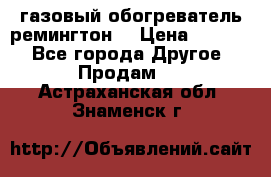 газовый обогреватель ремингтон  › Цена ­ 4 000 - Все города Другое » Продам   . Астраханская обл.,Знаменск г.